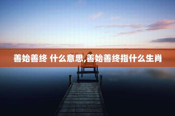 善始善终 什么意思,善始善终指什么生肖