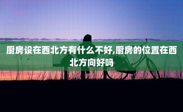 厨房设在西北方有什么不好,厨房的位置在西北方向好吗