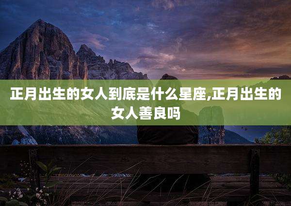 正月出生的女人到底是什么星座,正月出生的女人善良吗
