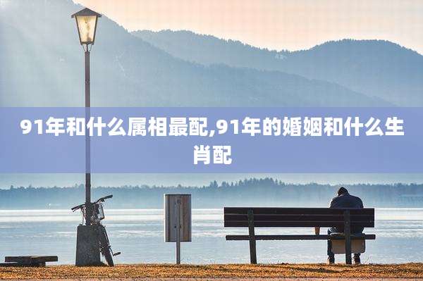 91年和什么属相最配,91年的婚姻和什么生肖配