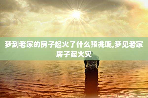 梦到老家的房子起火了什么预兆呢,梦见老家房子起火灾