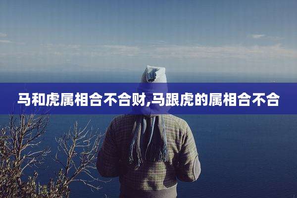 马和虎属相合不合财,马跟虎的属相合不合