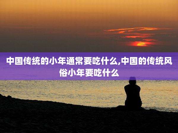 中国传统的小年通常要吃什么,中国的传统风俗小年要吃什么