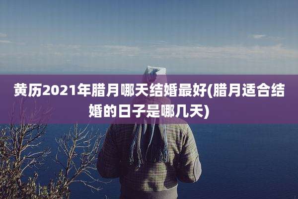 黄历2021年腊月哪天结婚最好(腊月适合结婚的日子是哪几天)