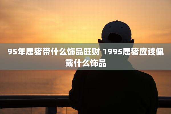 95年属猪带什么饰品旺财 1995属猪应该佩戴什么饰品