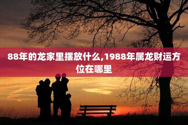 88年的龙家里摆放什么,1988年属龙财运方位在哪里