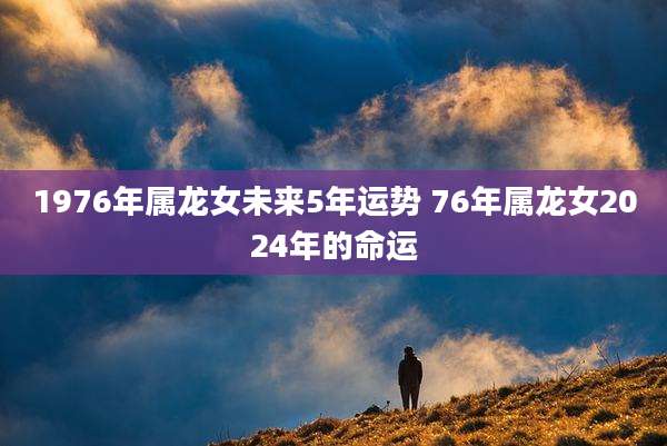 1976年属龙女未来5年运势 76年属龙女2024年的命运