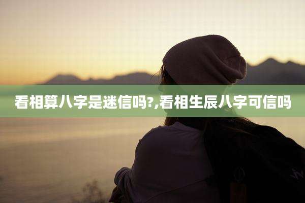 看相算八字是迷信吗?,看相生辰八字可信吗
