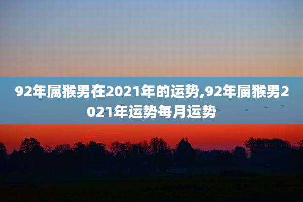 92年属猴男在2021年的运势,92年属猴男2021年运势每月运势