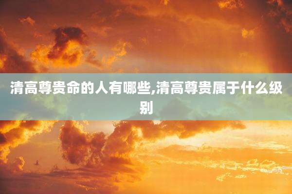 清高尊贵命的人有哪些,清高尊贵属于什么级别