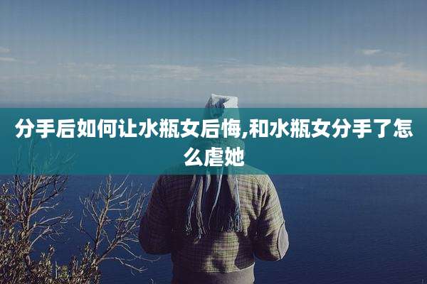 分手后如何让水瓶女后悔,和水瓶女分手了怎么虐她