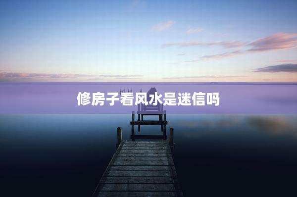 修房子看风水是迷信吗