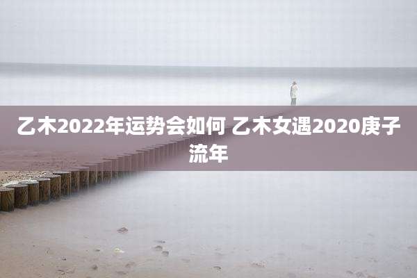 乙木2022年运势会如何 乙木女遇2020庚子流年