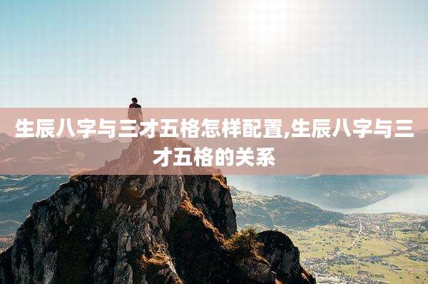 生辰八字与三才五格怎样配置,生辰八字与三才五格的关系