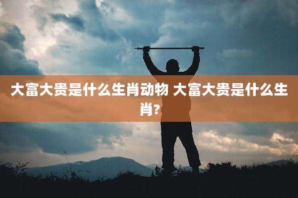 大富大贵是什么生肖动物 大富大贵是什么生肖?