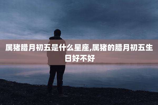 属猪腊月初五是什么星座,属猪的腊月初五生日好不好