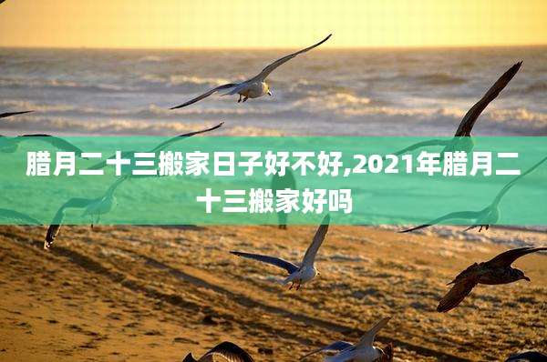 腊月二十三搬家日子好不好,2021年腊月二十三搬家好吗
