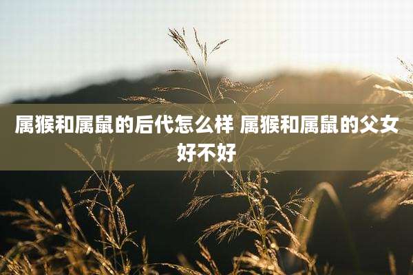 属猴和属鼠的后代怎么样 属猴和属鼠的父女好不好