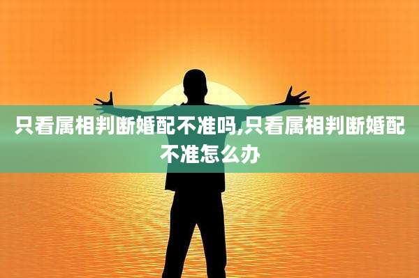 只看属相判断婚配不准吗,只看属相判断婚配不准怎么办