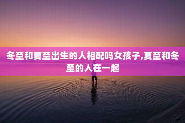 冬至和夏至出生的人相配吗女孩子,夏至和冬至的人在一起
