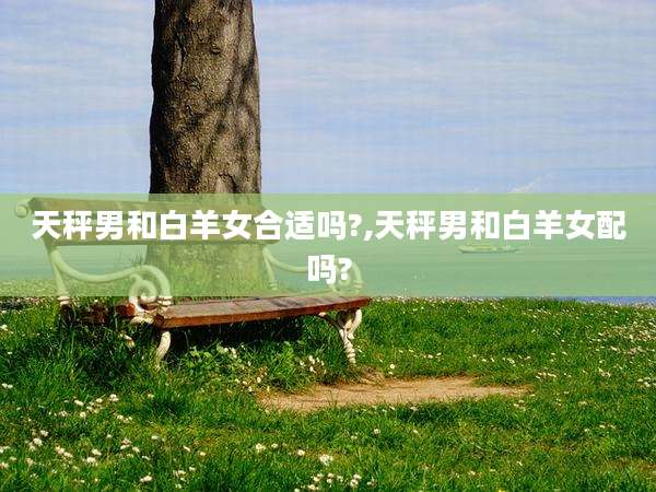 天秤男和白羊女合适吗?,天秤男和白羊女配吗?