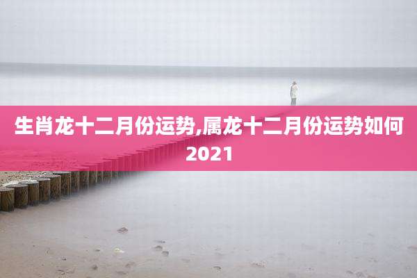 生肖龙十二月份运势,属龙十二月份运势如何2021