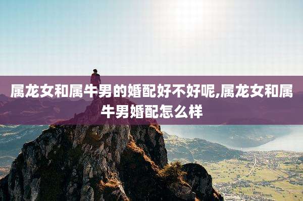 属龙女和属牛男的婚配好不好呢,属龙女和属牛男婚配怎么样