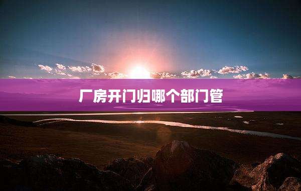 厂房开门归哪个部门管