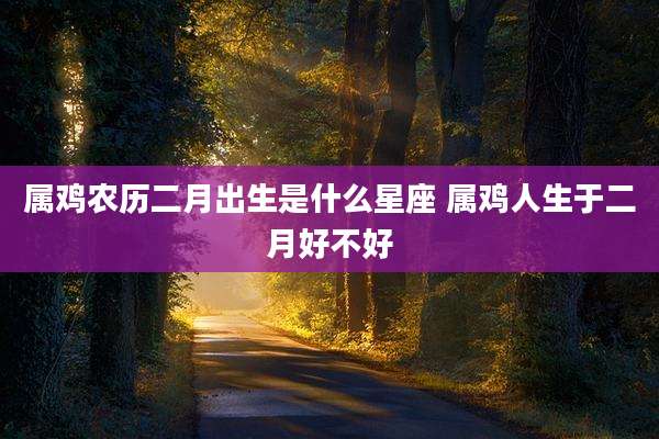 属鸡农历二月出生是什么星座 属鸡人生于二月好不好