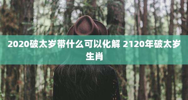 2020破太岁带什么可以化解 2120年破太岁生肖