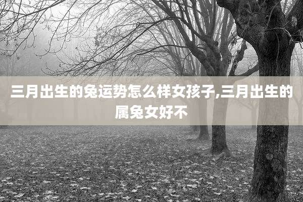 三月出生的兔运势怎么样女孩子,三月出生的属兔女好不