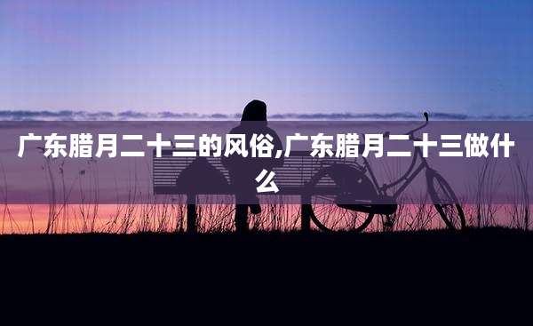 广东腊月二十三的风俗,广东腊月二十三做什么