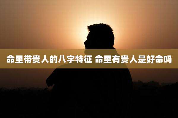 命里带贵人的八字特征 命里有贵人是好命吗