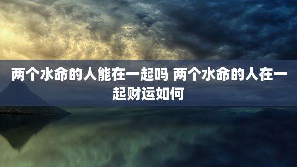 两个水命的人能在一起吗 两个水命的人在一起财运如何