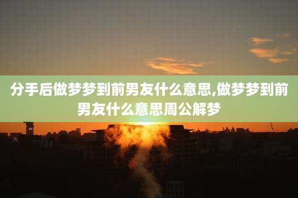 分手后做梦梦到前男友什么意思,做梦梦到前男友什么意思周公解梦