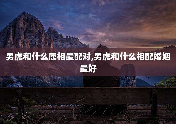 男虎和什么属相最配对,男虎和什么相配婚姻最好