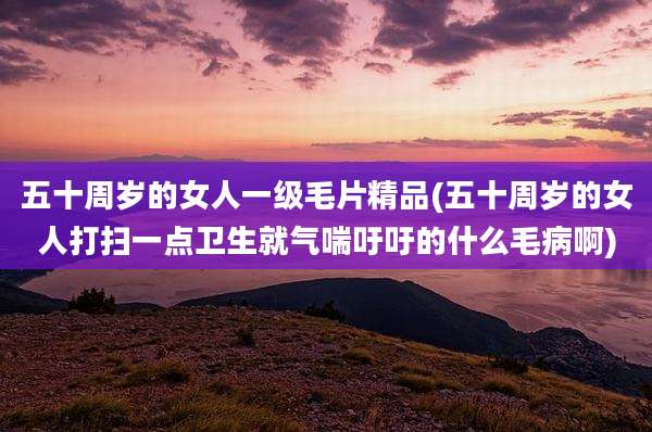 五十周岁的女人一级毛片精品(五十周岁的女人打扫一点卫生就气喘吁吁的什么毛病啊)
