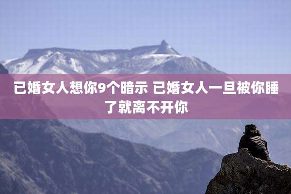 已婚女人想你9个暗示 已婚女人一旦被你睡了就离不开你
