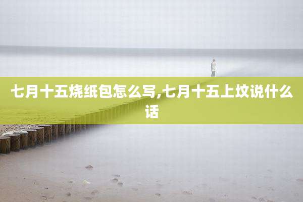 七月十五烧纸包怎么写,七月十五上坟说什么话