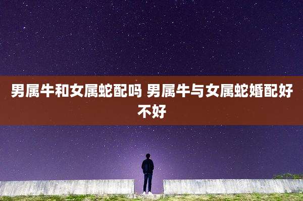 男属牛和女属蛇配吗 男属牛与女属蛇婚配好不好