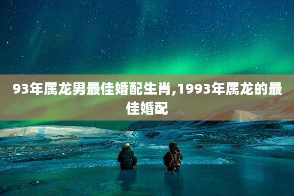 93年属龙男最佳婚配生肖,1993年属龙的最佳婚配
