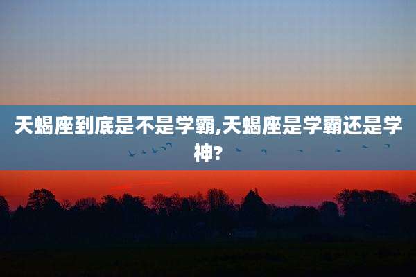 天蝎座到底是不是学霸,天蝎座是学霸还是学神?