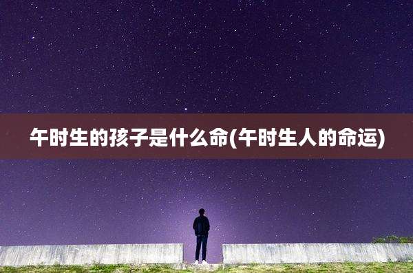 午时生的孩子是什么命(午时生人的命运)