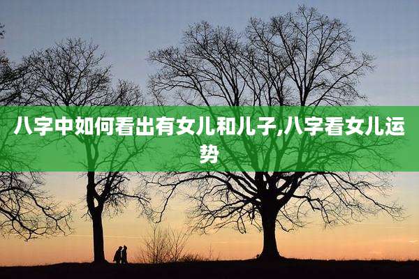 八字中如何看出有女儿和儿子,八字看女儿运势