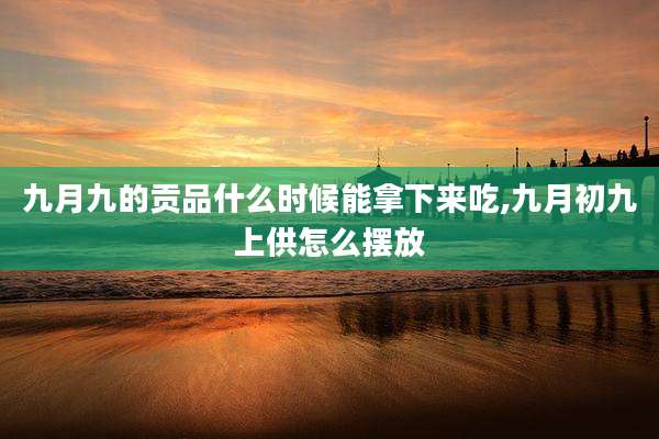 九月九的贡品什么时候能拿下来吃,九月初九上供怎么摆放