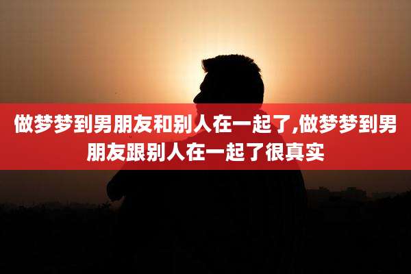 做梦梦到男朋友和别人在一起了,做梦梦到男朋友跟别人在一起了很真实