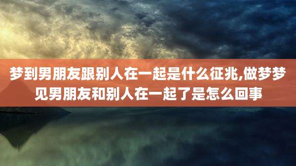 梦到男朋友跟别人在一起是什么征兆,做梦梦见男朋友和别人在一起了是怎么回事