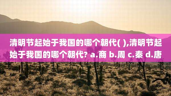 清明节起始于我国的哪个朝代( ),清明节起始于我国的哪个朝代? a.商 b.周 c.秦 d.唐