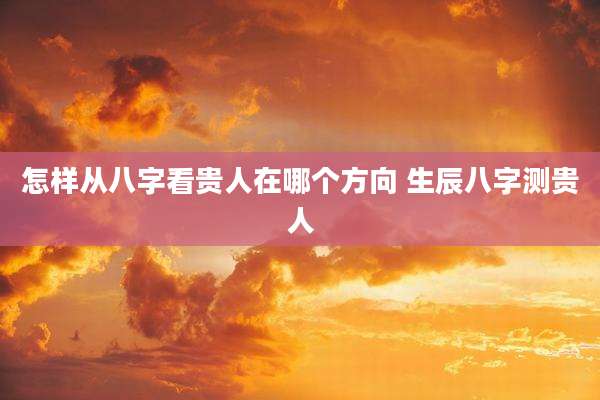 怎样从八字看贵人在哪个方向 生辰八字测贵人