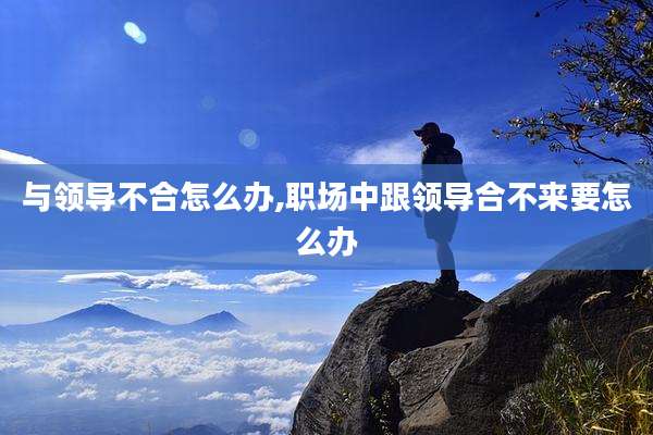 与领导不合怎么办,职场中跟领导合不来要怎么办